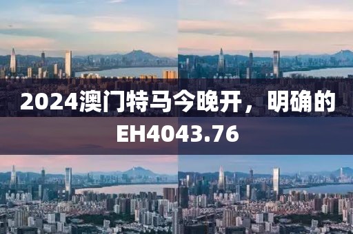 2024澳门特马今晚开，明确的EH4043.76