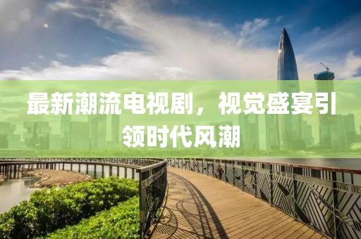 最新潮流电视剧，视觉盛宴引领时代风潮