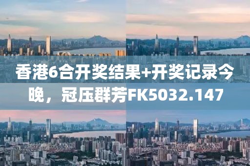 香港6合开奖结果+开奖记录今晚，冠压群芳FK5032.147