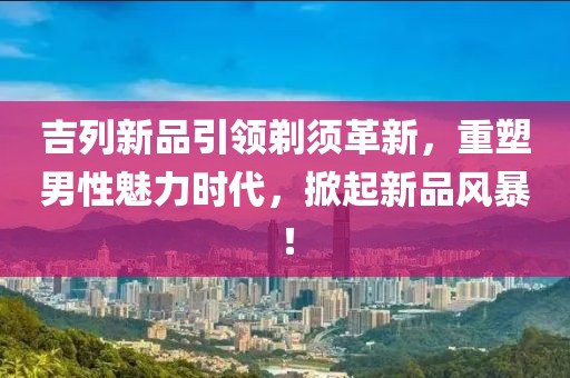 吉列新品引领剃须革新，重塑男性魅力时代，掀起新品风暴！