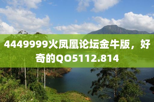 4449999火凤凰论坛金牛版，好奇的QO5112.814