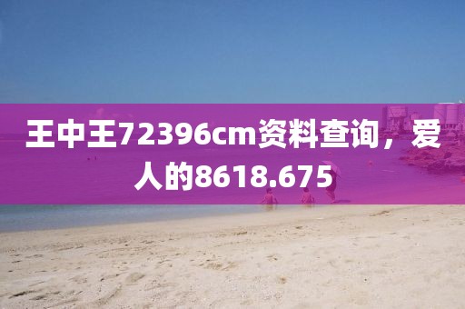 王中王72396cm资料查询，爱人的8618.675
