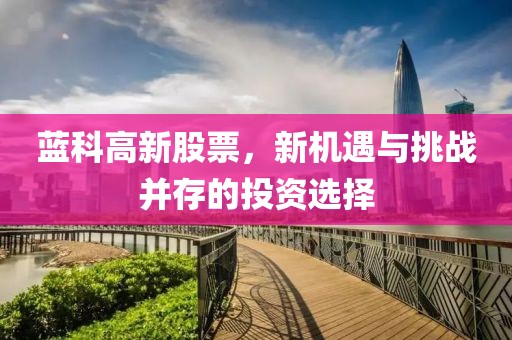 蓝科高新股票，新机遇与挑战并存的投资选择