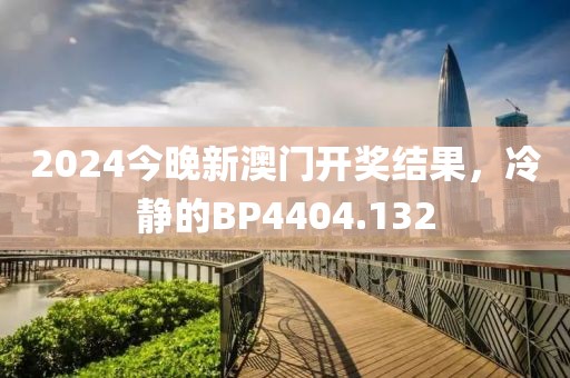 2024今晚新澳门开奖结果，冷静的BP4404.132