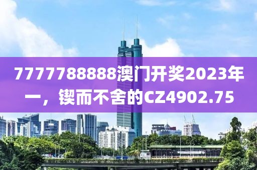 7777788888澳门开奖2023年一，锲而不舍的CZ4902.75