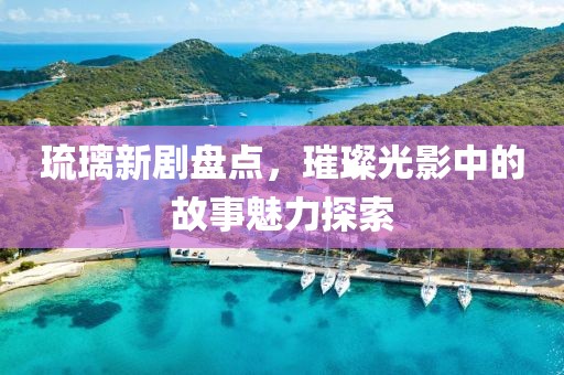 琉璃新剧盘点，璀璨光影中的故事魅力探索