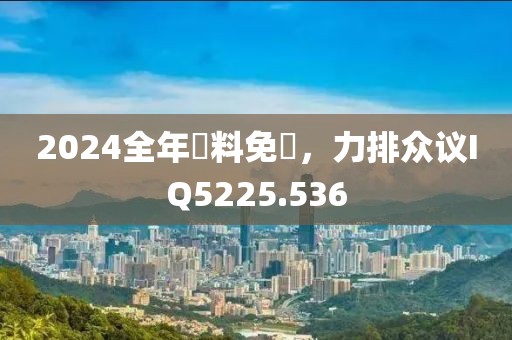 2024全年資料免費，力排众议IQ5225.536