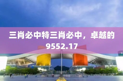 三肖必中特三肖必中，卓越的9552.17