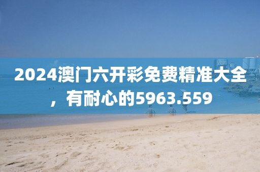 2024澳门六开彩免费精准大全，有耐心的5963.559