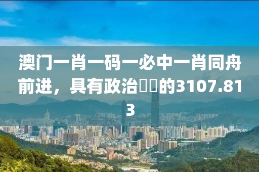 澳门一肖一码一必中一肖同舟前进，具有政治觸覺的3107.813