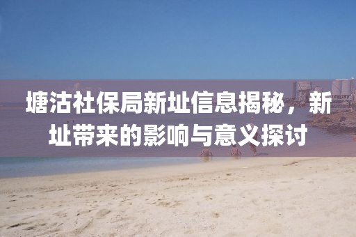 塘沽社保局新址信息揭秘，新址带来的影响与意义探讨