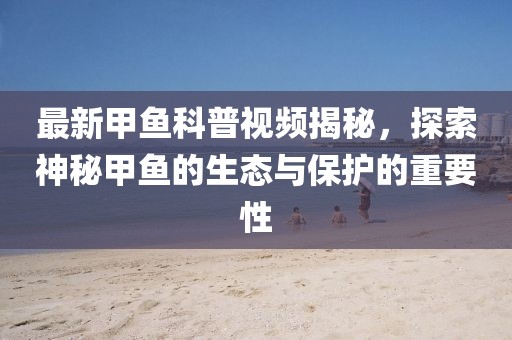 最新甲鱼科普视频揭秘，探索神秘甲鱼的生态与保护的重要性