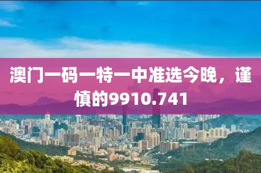 澳门一码一特一中准选今晚，谨慎的9910.741