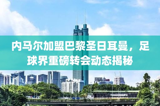 内马尔加盟巴黎圣日耳曼，足球界重磅转会动态揭秘