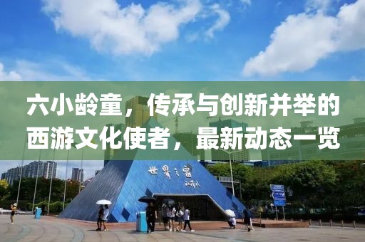 六小龄童，传承与创新并举的西游文化使者，最新动态一览