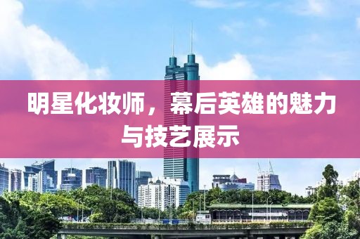 明星化妆师，幕后英雄的魅力与技艺展示