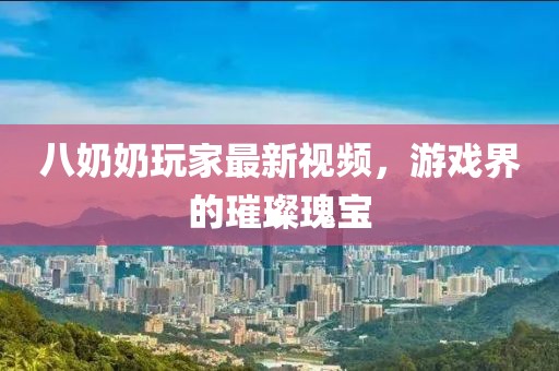 八奶奶玩家最新视频，游戏界的璀璨瑰宝