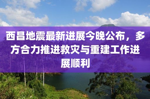西昌地震最新进展今晚公布，多方合力推进救灾与重建工作进展顺利