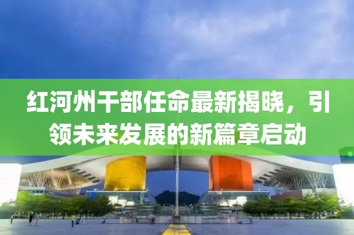 红河州干部任命最新揭晓，引领未来发展的新篇章启动