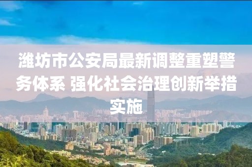 潍坊市公安局最新调整重塑警务体系 强化社会治理创新举措实施