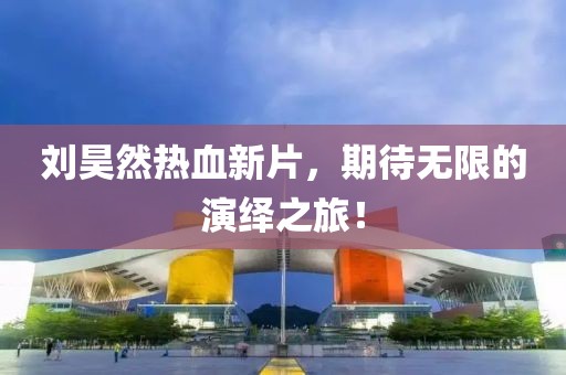 刘昊然热血新片，期待无限的演绎之旅！