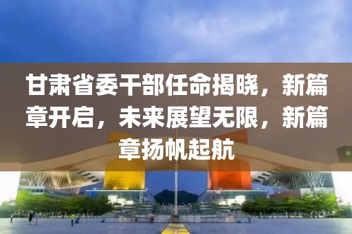 甘肃省委干部任命揭晓，新篇章开启，未来展望无限，新篇章扬帆起航