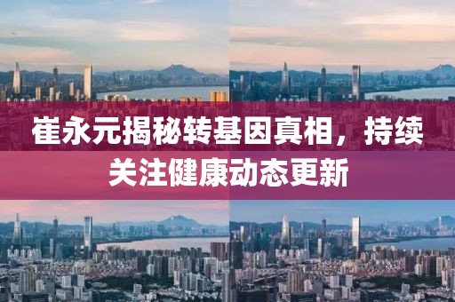 崔永元揭秘转基因真相，持续关注健康动态更新