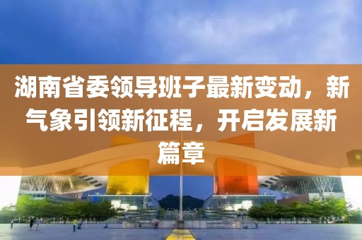 湖南省委领导班子最新变动，新气象引领新征程，开启发展新篇章