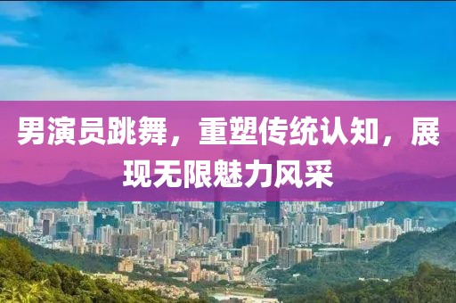 男演员跳舞，重塑传统认知，展现无限魅力风采