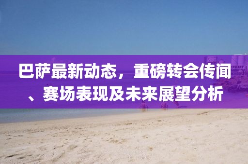巴萨最新动态，重磅转会传闻、赛场表现及未来展望分析