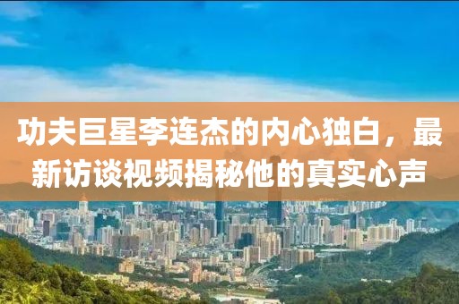 功夫巨星李连杰的内心独白，最新访谈视频揭秘他的真实心声