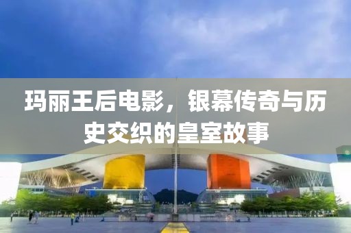 玛丽王后电影，银幕传奇与历史交织的皇室故事