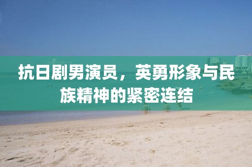 抗日剧男演员，英勇形象与民族精神的紧密连结