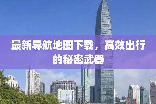 最新导航地图下载，高效出行的秘密武器