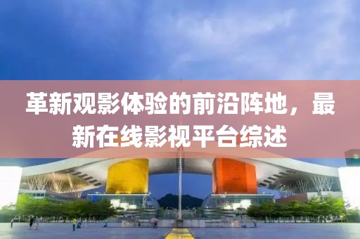 革新观影体验的前沿阵地，最新在线影视平台综述