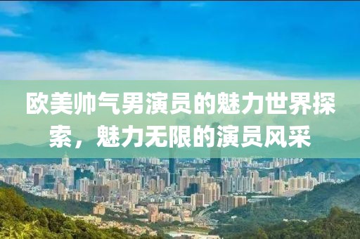 欧美帅气男演员的魅力世界探索，魅力无限的演员风采