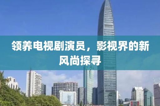 领养电视剧演员，影视界的新风尚探寻