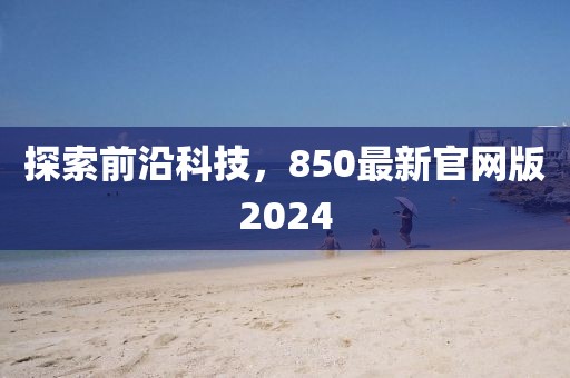 探索前沿科技，850最新官网版2024