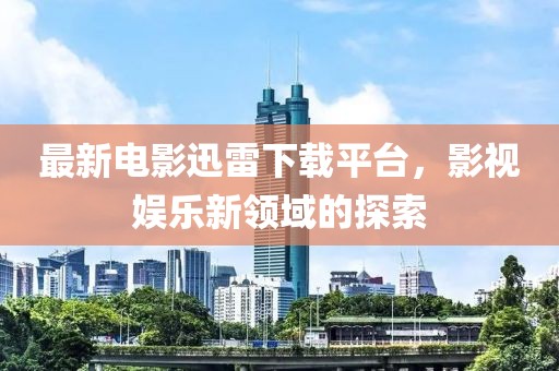 最新电影迅雷下载平台，影视娱乐新领域的探索