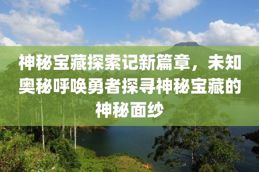 神秘宝藏探索记新篇章，未知奥秘呼唤勇者探寻神秘宝藏的神秘面纱
