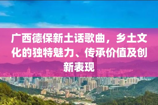 广西德保新土话歌曲，乡土文化的独特魅力、传承价值及创新表现