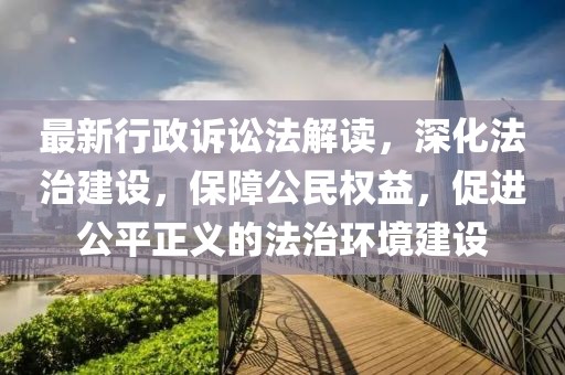 最新行政诉讼法解读，深化法治建设，保障公民权益，促进公平正义的法治环境建设