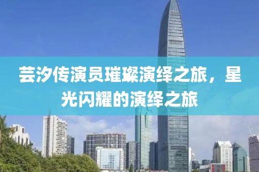芸汐传演员璀璨演绎之旅，星光闪耀的演绎之旅