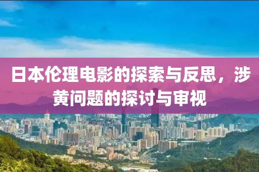日本伦理电影的探索与反思，涉黄问题的探讨与审视