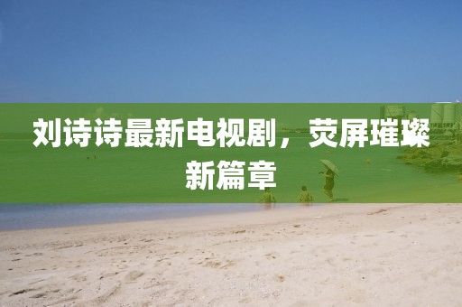 刘诗诗最新电视剧，荧屏璀璨新篇章