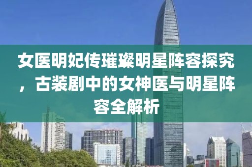 女医明妃传璀璨明星阵容探究，古装剧中的女神医与明星阵容全解析