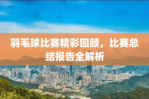 羽毛球比赛精彩回顾，比赛总结报告全解析