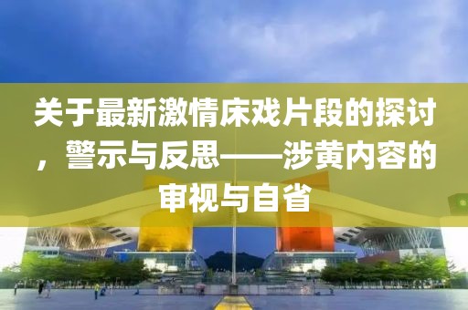 关于最新激情床戏片段的探讨，警示与反思——涉黄内容的审视与自省