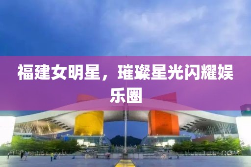 福建女明星，璀璨星光闪耀娱乐圈