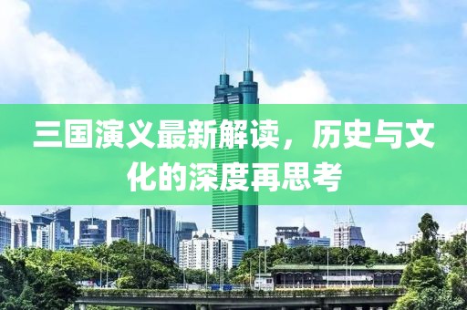 三国演义最新解读，历史与文化的深度再思考